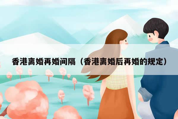 香港离婚再婚间隔（香港离婚后再婚的规定）